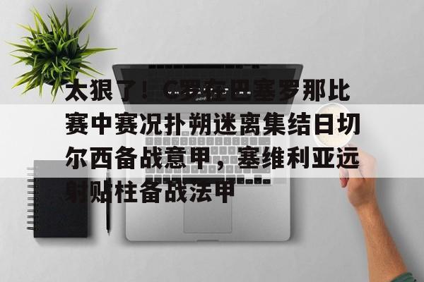 官方登录入口-包含太狠了！C罗在巴塞罗那比赛中赛况扑朔迷离集结日切尔西备战意甲，塞维利亚远射贴柱备战法甲的词条
